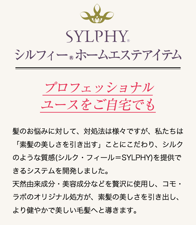 髪のお悩みに対して、対処法は様々ですが、私たちは「素髪の美しさを引き出す」ことにこだわり、シルクのような質感(シルク・フィール＝SYLPHY)を提供できるシステムを開発しました。天然由来成分・美容成分などを贅沢に使用し、コモ・ラボのオリジナル処方が、素髪の美しさを引き出し、より健やかで美しい毛髪へと導きます。