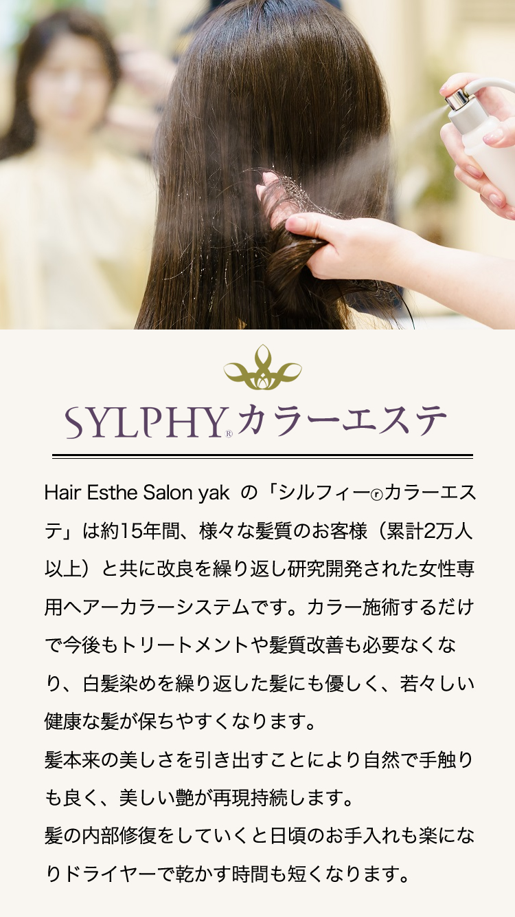 Hair Esthe Salon yakの「シルフィーⓡカラーエステ」は約15年間、様々な髪質のお客様（累計2万人以上）と共に改良を繰り返し研究開発された女性専用ヘアーカラーシステムです。カラー施術するだけで今後もトリートメントや髪質改善も必要なくなり、白髪染めを繰り返した髪にも優しく、若々しい健康な髪が保ちやすくなります。髪本来の美しさを引き出すことにより自然で手触りも良く、美しい艶が再現持続します。髪の内部修復をしていくと日頃のお手入れも楽になりドライヤーで乾かす時間も短くなります。