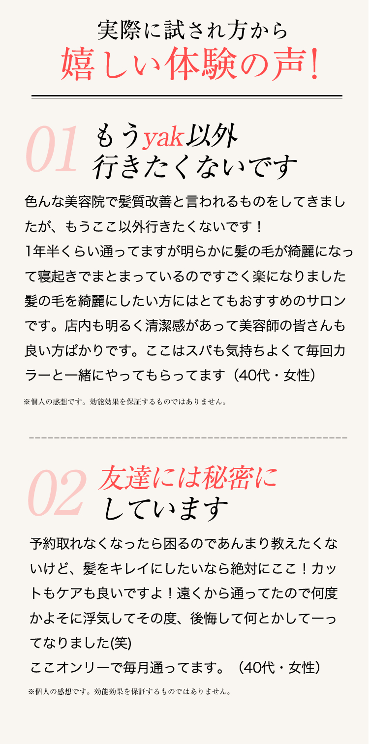 色んな美容院で髪質改善と言われるものをしてきましたが、もうここ以外行きたくないです！1年半くらい通ってますが明らかに髪の毛が綺麗になって寝起きでまとまっているのですごく楽になりました髪の毛を綺麗にしたい方にはとてもおすすめのサロンです。店内も明るく清潔感があって美容師の皆さんも良い方ばかりです。ここはスパも気持ちよくて毎回カラーと一緒にやってもらってます（40代・女性）